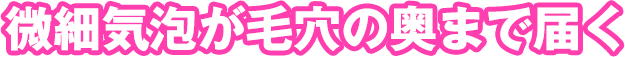 微細気泡が毛穴の奥まで届く