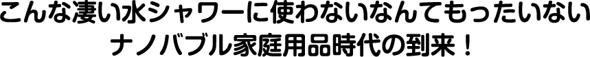 こんな凄い水シャワーに使わないなんてもったいないナノバブル家庭用品時代の到来！