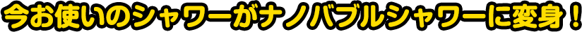 今お使いのシャワーがナノバブルシャワーに変身！