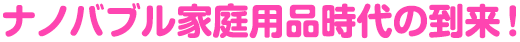 ナノバブル家庭用品時代の到来！