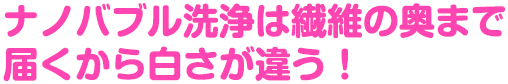 ナノバブル洗浄は繊維の奥まで届くから白さが違う！